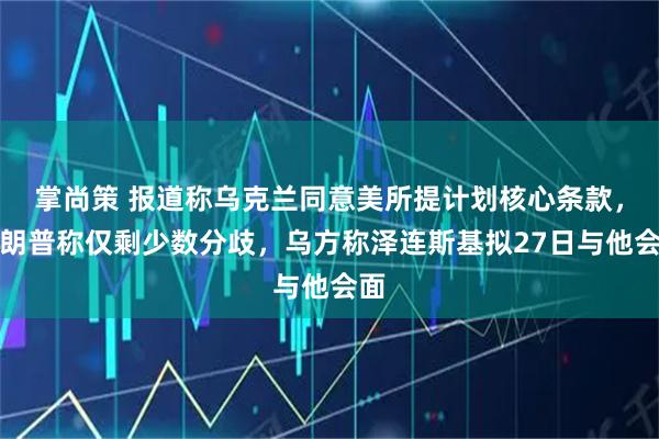 掌尚策 报道称乌克兰同意美所提计划核心条款,特朗普称仅剩少数分歧,乌方称泽连斯基拟27日与他会面