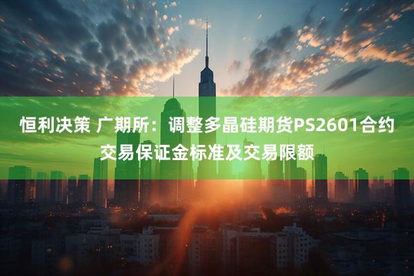 恒利决策 广期所：调整多晶硅期货PS2601合约交易保证金标准及交易限额