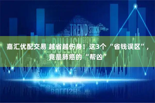 嘉汇优配交易 越省越伤身！这3个 “省钱误区”，竟是肺癌的 “帮凶”
