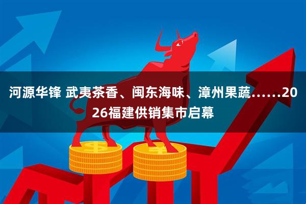 河源华锋 武夷茶香、闽东海味、漳州果蔬……2026福建供销集市启幕