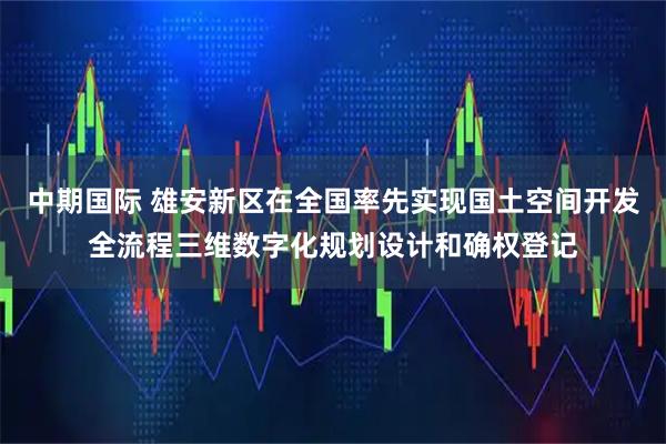 中期国际 雄安新区在全国率先实现国土空间开发全流程三维数字化规划设计和确权登记