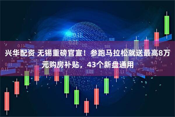 兴华配资 无锡重磅官宣！参跑马拉松就送最高8万元购房补贴，43个新盘通用