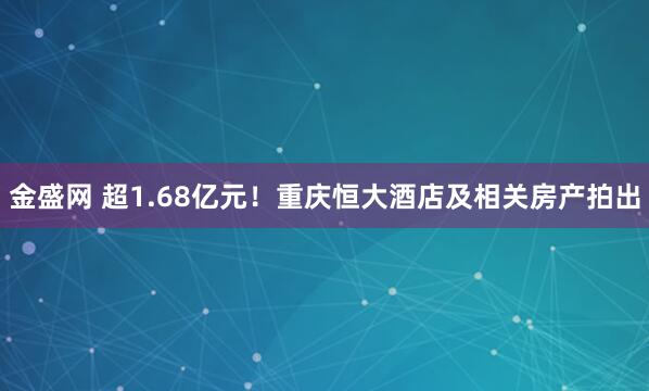 金盛网 超1.68亿元！重庆恒大酒店及相关房产拍出
