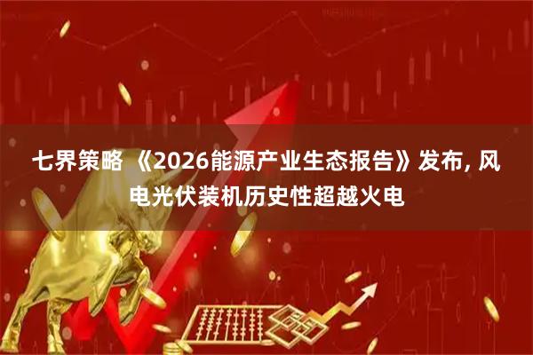 七界策略 《2026能源产业生态报告》发布, 风电光伏装机历史性超越火电